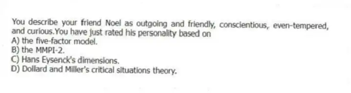 You describe your friend Noel as outgoing and friendly, conscientious, even-tempered, and curious.You have just rated his personality based on
A) the five-factor model.
B) the MMPI-2.
C) Hans Eysenck's dimensions.
D) Dollard and Miller's critical situations theory.