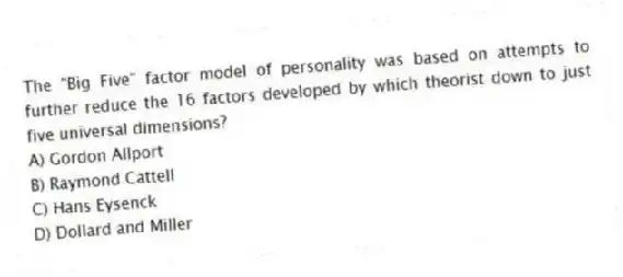 The "Big Five" factor model of personality was based on attempts to further reduce the 16 factors developed by which theorist down to just five universal dimensions?
A) Gordon Allport
B) Raymond Cattell
C) Hans Eysenck
D) Dollard and Miller