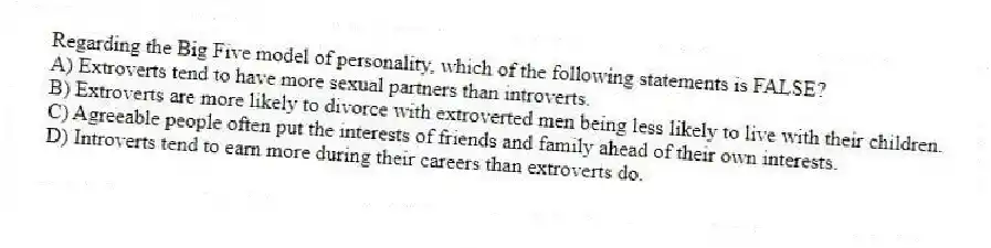 Regarding the Big Five model of personality, which of the following statements is FALSE?
A) Extroverts tend to have more sexual partners than introverts.
B) Extroverts are more likely to divorce with extroverted men being less likely to live with their children.
C) Agreeable people often put the interests of friends and family ahead of their own interests.
D) Introverts tend to earn more during their careers than extroverts do.