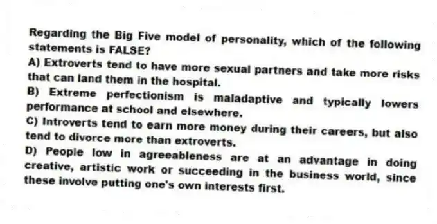 Regarding the Big Five model of personality, which of the following statements is FALSE?
A) Extroverts tend to have more sexual partners and take more risks that can land them in the hospital.
B) Extreme perfectionism is maladaptive and typically lowers performance at school and elsewhere.
C) Introverts tend to earn more money during their careers, but also tend to divorce more than extroverts.
D) People low in agreeableness are at an advantage in doing creative, artistic work or succeeding in the business world, since these involve putting one's own interests first.