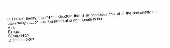 In Freud's theory, the mental structure that is in conscious control of the personality and often delays action until it is practical or appropriate is the
A) id.
B) ego.
C) superego.
D) unconscious.