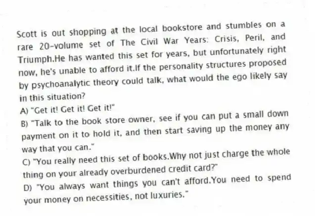 Scott is out shopping at the local bookstore and stumbles on a rare 20-volume set of The Civil War Years: Crisis, Peril, and Triumph.He has wanted this set for years, but unfortunately right now, he's unable to afford it.If the personality structures proposed by psychoanalytic theory could talk, what would the ego likely say in this situation?
A) "Get it! Get it! Get it!"
B) "Talk to the book store owner, see if you can put a small down payment on it to hold it, and then start saving up the money any way that you can."
C) "You really need this set of books.Why not just charge the whole thing on your already overburdened credit card?"
D) "You always want things you can't afford.You need to spend your money on necessities, not luxuries."