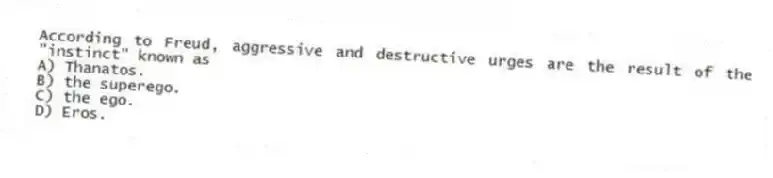 According to Freud, aggressive and destructive urges are the result of the "instinct" known as
A) Thanatos.
B) the superego.
C) the ego.
D) Eros.