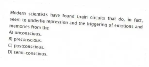 Modern scientists have found brain circuits that do, in fact, seem to underlie repression and the triggering of emotions and memories from the
A) unconscious.
B) preconscious.
C) postconscious.
D) semi-conscious.
