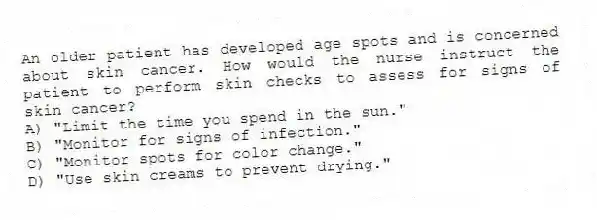 An older patient has developed age spots and is concerned about skin cancer. How would the nurse instruct the patient to perform skin checks to assess for signs of skin cancer?
A) "Limit the time you spend in the sun."
B) "Monitor for signs of infection."
C) "Monitor spots for color change."
D) "Use skin creams to prevent drying."