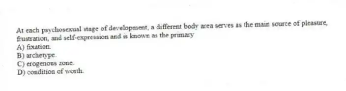 At each psychosexual stage of development, a different body area serves as the main source of pleasure, frustration, and self-expression and is known as the primary
A) fixation.
B) archetype.
C) erogenous zone.
D) condition of worth.