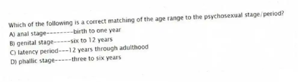 Which of the following is a correct matching of the age range to the psychosexual stage/period?
A) anal stage--------birth to one year
B) genital stage-----six to 12 years
C) latency period---12 years through adulthood
D) phallic stage-----three to six years