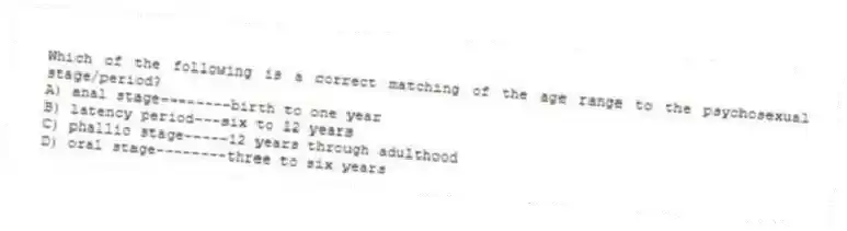 Which of the following is a correct matching of the age range to the psychosexual stage/period?
A) anal stage--------birth to one year
B) latency period---six to 12 years
C) phallic stage-----12 years through adulthood
D) oral stage--------three to six years