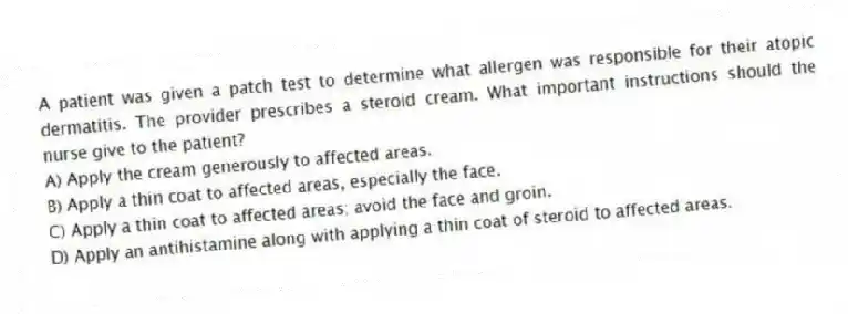 A patient was given a patch test to determine what allergen was responsible for their atopic dermatitis. The provider prescribes a steroid cream. What important instructions should the nurse give to the patient?
A) Apply the cream generously to affected areas.
B) Apply a thin coat to affected areas, especially the face.
C) Apply a thin coat to affected areas; avoid the face and groin.
D) Apply an antihistamine along with applying a thin coat of steroid to affected areas.