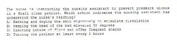 The nurse is instructing the nursing assistant to prevent pressure ulcers in a frail older patient. Which action indicates the nursing assistant has understood the nurse's teaching?
A) Bathing and drying the skin vigorously to stimulate circulation
B) Keeping the head of the bed elevated 30 degrees
C) Limiting intake of fluid and offer frequent snacks
D) Turning the patient at least every 2 hours