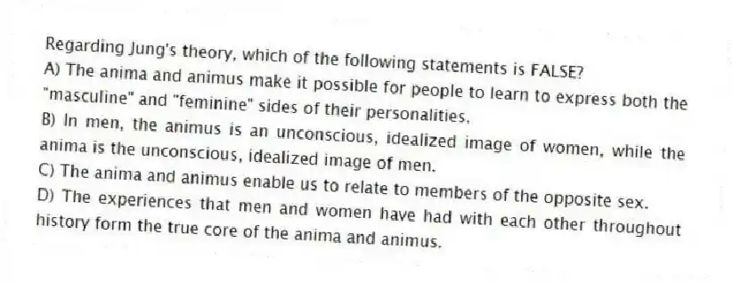 Regarding Jung's theory, which of the following statements is FALSE?
A) The anima and animus make it possible for people to learn to express both the "masculine" and "feminine" sides of their personalities.
B) In men, the animus is an unconscious, idealized image of women, while the anima is the unconscious, idealized image of men.
C) The anima and animus enable us to relate to members of the opposite sex.
D) The experiences that men and women have had with each other throughout history form the true core of the anima and animus.