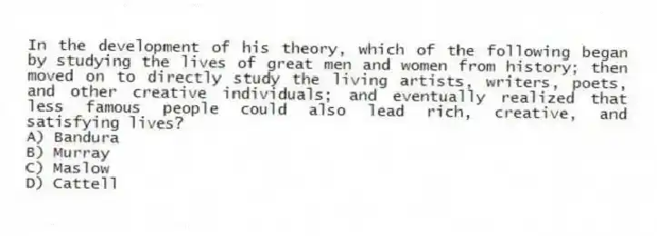 In the development of his theory, which of the following began by studying the lives of great men and women from history; then moved on to directly study the living artists, writers, poets, and other creative individuals; and eventually realized that less famous people could also lead rich, creative, and satisfying lives?
A) Bandura
B) Murray
C) Maslow
D) Cattell