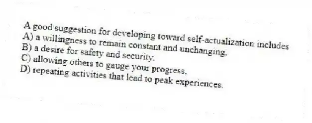 A good suggestion for developing toward self-actualization includes
A) a willingness to remain constant and unchanging.
B) a desire for safety and security.
C) allowing others to gauge your progress.
D) repeating activities that lead to peak experiences.