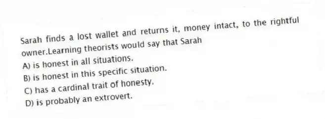 Sarah finds a lost wallet and returns it, money intact, to the rightful owner.Learning theorists would say that Sarah
A) is honest in all situations.
B) is honest in this specific situation.
C) has a cardinal trait of honesty.
D) is probably an extrovert.