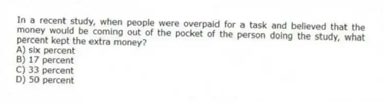 In a recent study, when people were overpaid for a task and believed that the money would be coming out of the pocket of the person doing the study, what percent kept the extra money?
A) six percent
B) 17 percent
C) 33 percent
D) 50 percent
