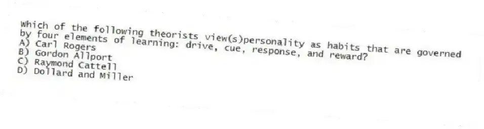 Which of the following theorists view(s)personality as habits that are governed by four elements of learning: drive, cue, response, and reward?
A) Carl Rogers
B) Gordon Allport
C) Raymond Cattell
D) Dollard and Miller
