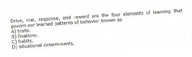 Drive, cue, response, and reward are the four elements of learning that govern our learned patterns of behavior known as
A) traits.
B) fixations.
C) habits.
D) situational determinants.
