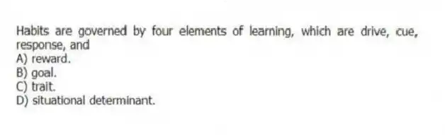 Habits are governed by four elements of learning, which are drive, cue, response, and
A) reward.
B) goal.
C) trait.
D) situational determinant.