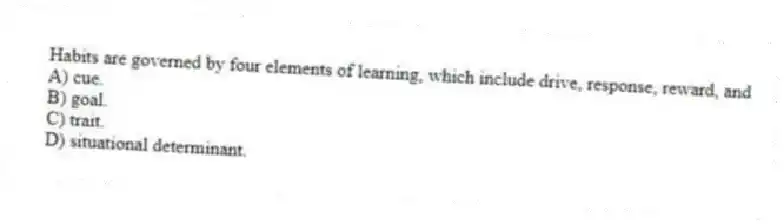 Habits are governed by four elements of learning, which include drive, response, reward, and
A) cue.
B) goal.
C) trait.
D) situational determinant.