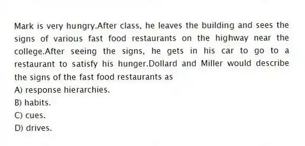Mark is very hungry.After class, he leaves the building and sees the signs of various fast food restaurants on the highway near the college.After seeing the signs, he gets in his car to go to a restaurant to satisfy his hunger.Dollard and Miller would describe the signs of the fast food restaurants as
A) response hierarchies.
B) habits.
C) cues.
D) drives.