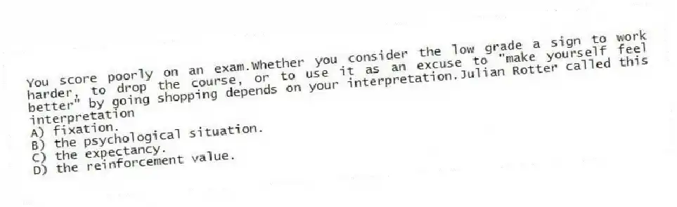You score poorly on an exam.Whether you consider the low grade a sign to work harder, to drop the course, or to use it as an excuse to "make yourself feel better" by going shopping depends on your interpretation.Julian Rotter called this interpretation
A) fixation.
B) the psychological situation.
C) the expectancy.
D) the reinforcement value.