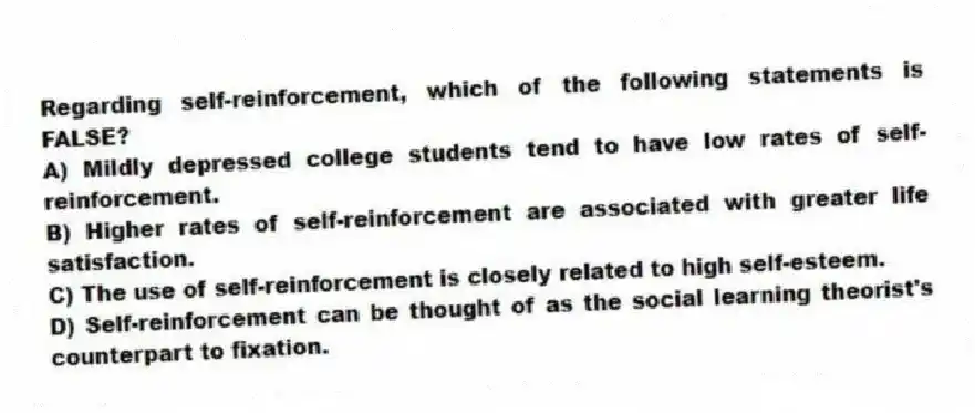 Regarding self-reinforcement, which of the following statements is FALSE?
A) Mildly depressed college students tend to have low rates of self-reinforcement.
B) Higher rates of self-reinforcement are associated with greater life satisfaction.
C) The use of self-reinforcement is closely related to high self-esteem.
D) Self-reinforcement can be thought of as the social learning theorist's counterpart to fixation.