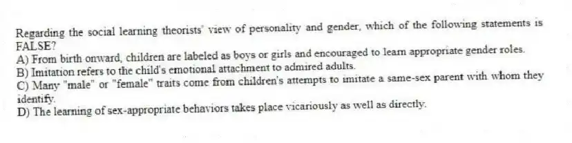 Regarding the social learning theorists' view of personality and gender, which of the following statements is FALSE?
A) From birth onward, children are labeled as boys or girls and encouraged to learn appropriate gender roles.
B) Imitation refers to the child's emotional attachment to admired adults.
C) Many "male" or "female" traits come from children's attempts to imitate a same-sex parent with whom they identify.
D) The learning of sex-appropriate behaviors takes place vicariously as well as directly.