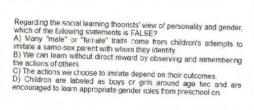 Regarding the social learning theorists' view of personality and gender, which of the following statements is FALSE?
A) Many "male" or "female" traits come from children's attempts to imitate a same-sex parent with whom they identify.
B) We can learn without direct reward by observing and remembering the actions of others.
C) The actions we choose to imitate depend on their outcomes.
D) Children are labeled as boys or girls around age two and are encouraged to learn appropriate gender roles from preschool on.