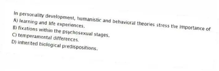 In personality development, humanistic and behavioral theories stress the importance of
A) learning and life experiences.
B) fixations within the psychosexual stages.
C) temperamental differences.
D) inherited biological predispositions.