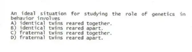 An ideal situation for studying the role of genetics in behavior involves
A) identical twins reared together.
B) identical twins reared apart.
C) fraternal twins reared together.
D) fraternal twins reared apart.