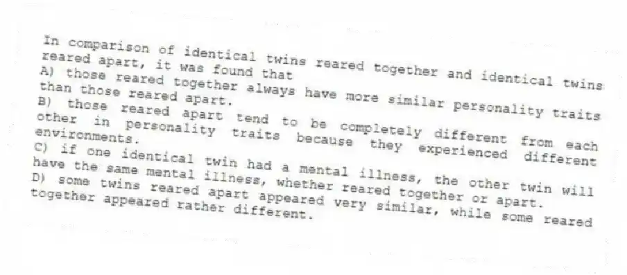 In comparison of identical twins reared together and identical twins reared apart, it was found that
A) those reared together always have more similar personality traits than those reared apart.
B) those reared apart tend to be completely different from each other in personality traits because they experienced different environments.
C) if one identical twin had a mental illness, the other twin will have the same mental illness, whether reared together or apart.
D) some twins reared apart appeared very similar, while some reared together appeared rather different.
