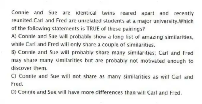 Connie and Sue are identical twins reared apart and recently reunited.Carl and Fred are unrelated students at a major university.Which of the following statements is TRUE of these pairings?
A) Connie and Sue will probably show a long list of amazing similarities, while Carl and Fred will only share a couple of similarities.
B) Connie and Sue will probably share many similarities; Carl and Fred may share many similarities but are probably not motivated enough to discover them.
C) Connie and Sue will not share as many similarities as will Carl and Fred.
D) Connie and Sue will have more differences than will Carl and Fred.