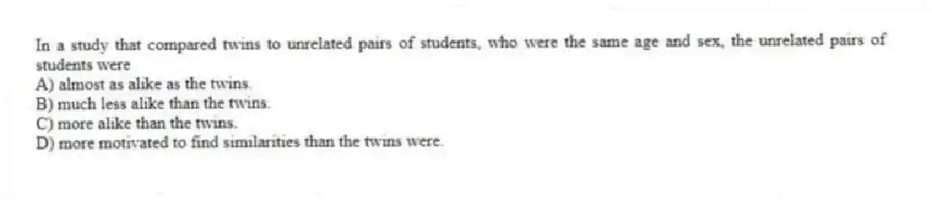 In a study that compared twins to unrelated pairs of students, who were the same age and sex, the unrelated pairs of students were
A) almost as alike as the twins.
B) much less alike than the twins.
C) more alike than the twins.
D) more motivated to find similarities than the twins were.