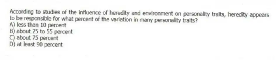 According to studies of the influence of heredity and environment on personality traits, heredity appears to be responsible for what percent of the variation in many personality traits?
A) less than 10 percent
B) about 25 to 55 percent
C) about 75 percent
D) at least 90 percent