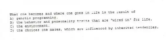 What one becomes and where one goes in life is the result of
A) genetic programming.
B) the behavior and personality traits that are "wired in" for life.
C) the environment.
D) the choices one makes, which are influenced by inherited tendencies.