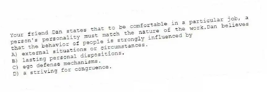 Your friend Dan states that to be comfortable in a particular job, a person's personality must match the nature of the work.Dan believes that the behavior of people is strongly influenced by
A) external situations or circumstances.
B) lasting personal dispositions.
C) ego defense mechanisms.
D) a striving for congruence.
