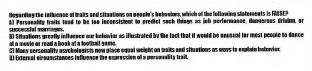 Regarding the influence of traits and situations on people's behaviors, which of the following statements is FALSE?
A) Personality traits tend to be too inconsistent to predict such things as job performance, dangerous driving, or successful marriages.
B) Situations greatly influence our behavior as illustrated by the fact that it would be unusual for most people to dance at a movie or read a book at a football game.
C) Many personality psychologists now place equal weight on traits and situations as ways to explain behavior.
D) External circumstances influence the expression of a personality trait.