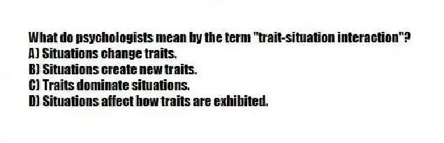 What do psychologists mean by the term "trait-situation interaction"?
A) Situations change traits.
B) Situations create new traits.
C) Traits dominate situations.
D) Situations affect how traits are exhibited.