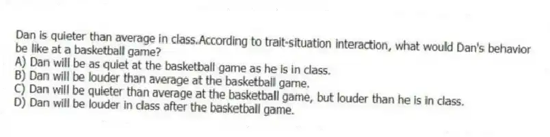Dan is quieter than average in class.According to trait-situation interaction, what would Dan's behavior be like at a basketball game?
A) Dan will be as quiet at the basketball game as he is in class.
B) Dan will be louder than average at the basketball game.
C) Dan will be quieter than average at the basketball game, but louder than he is in class.
D) Dan will be louder in class after the basketball game.