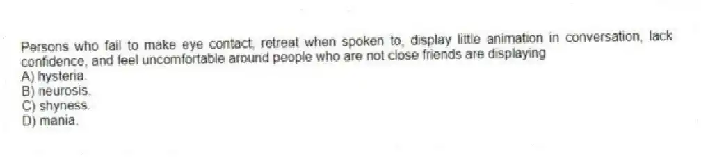 Persons who fail to make eye contact, retreat when spoken to, display little animation in conversation, lack confidence, and feel uncomfortable around people who are not close friends are displaying
A) hysteria.
B) neurosis.
C) shyness.
D) mania.
