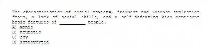 The characteristics of social anxiety, frequent and intense evaluation fears, a lack of social skills, and a self-defeating bias represent basic features of __________ people.
A) manic
B) neurotic
C) shy
D) introverted