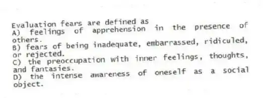 Evaluation fears are defined as
A) feelings of apprehension in the presence of others.
B) fears of being inadequate, embarrassed, ridiculed, or rejected.
C) the preoccupation with inner feelings, thoughts, and fantasies.
D) the intense awareness of oneself as a social object.