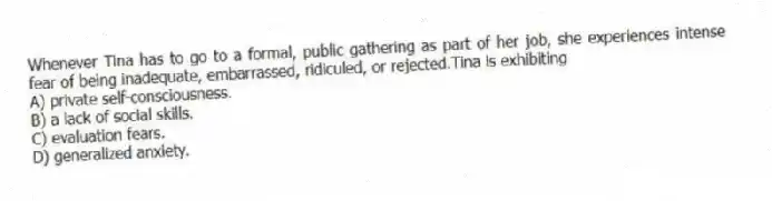 Whenever Tina has to go to a formal, public gathering as part of her job, she experiences intense fear of being inadequate, embarrassed, ridiculed, or rejected.Tina is exhibiting
A) private self-consciousness.
B) a lack of social skills.
C) evaluation fears.
D) generalized anxiety.