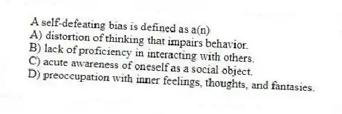 A self-defeating bias is defined as a(n)
A) distortion of thinking that impairs behavior.
B) lack of proficiency in interacting with others.
C) acute awareness of oneself as a social object.
D) preoccupation with inner feelings, thoughts, and fantasies.