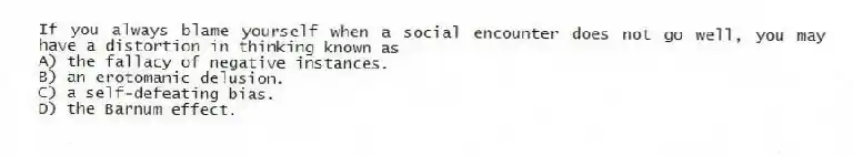 If you always blame yourself when a social encounter does not go well, you may have a distortion in thinking known as
A) the fallacy of negative instances.
B) an erotomanic delusion.
C) a self-defeating bias.
D) the Barnum effect.