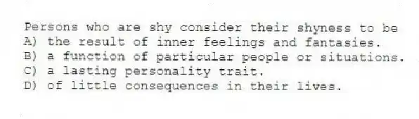 Persons who are shy consider their shyness to be
A) the result of inner feelings and fantasies.
B) a function of particular people or situations.
C) a lasting personality trait.
D) of little consequences in their lives.