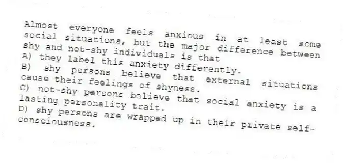 Almost everyone feels anxious in at least some social situations, but the major difference between shy and not-shy individuals is that
A) they label this anxiety differently.
B) shy persons believe that external situations cause their feelings of shyness.
C) not-shy persons believe that social anxiety is a lasting personality trait.
D) shy persons are wrapped up in their private self-consciousness.