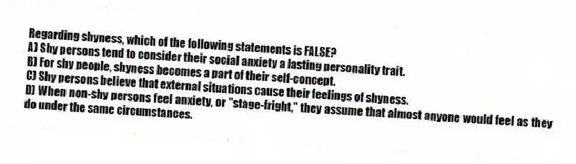 Regarding shyness, which of the following statements is FALSE?
A) Shy persons tend to consider their social anxiety a lasting personality trait.
B) For shy people, shyness becomes a part of their self-concept.
C) Shy persons believe that external situations cause their feelings of shyness.
D) When non-shy persons feel anxiety, or "stage-fright," they assume that almost anyone would feel as they do under the same circumstances.