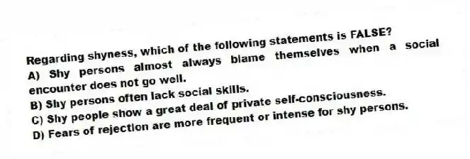 Regarding shyness, which of the following statements is FALSE?
A) Shy persons almost always blame themselves when a social encounter does not go well.
B) Shy persons often lack social skills.
C) Shy people show a great deal of private self-consciousness.
D) Fears of rejection are more frequent or intense for shy persons.
