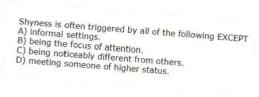 Shyness is often triggered by all of the following EXCEPT
A) informal settings.
B) being the focus of attention.
C) being noticeably different from others.
D) meeting someone of higher status.